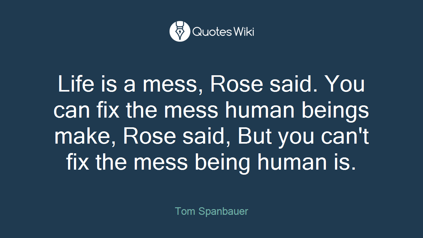 Life is a mess, Rose said. You can fix the mess human beings make, Rose said, But you can't fix the mess being human is.