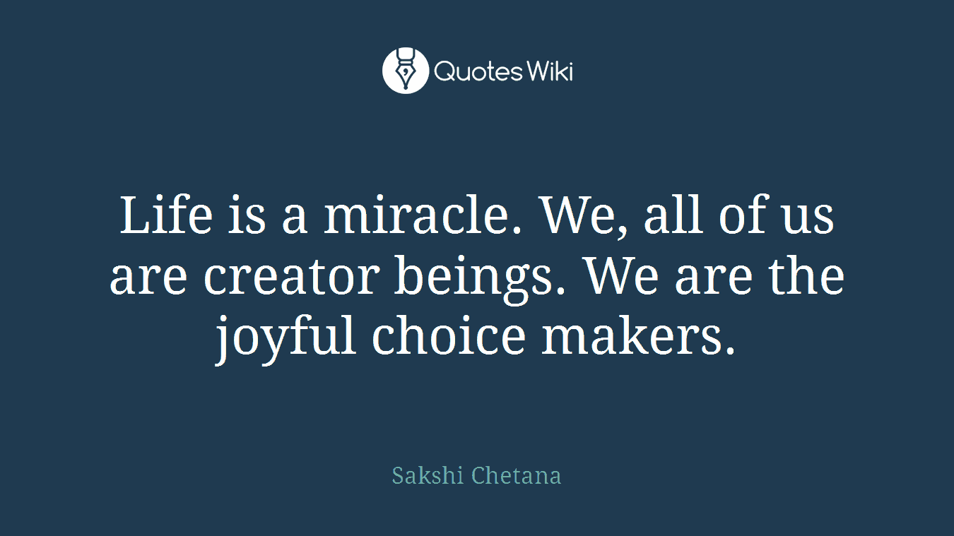 Life is a miracle. We, all of us are creator beings. We are the joyful choice makers.