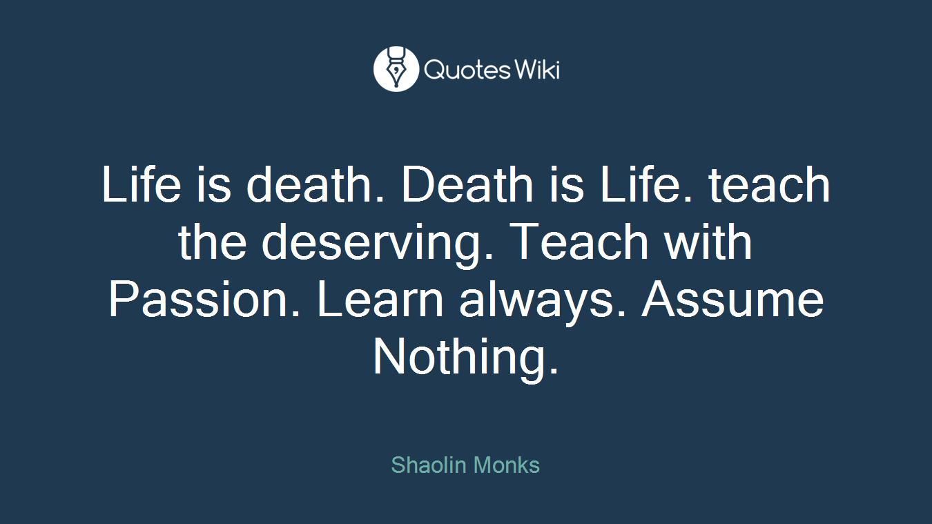 Life is death. Death is Life. teach the deserving. Teach with Passion. Learn always. Assume Nothing.