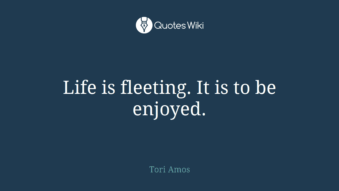 Life is fleeting. It is to be enjoyed.