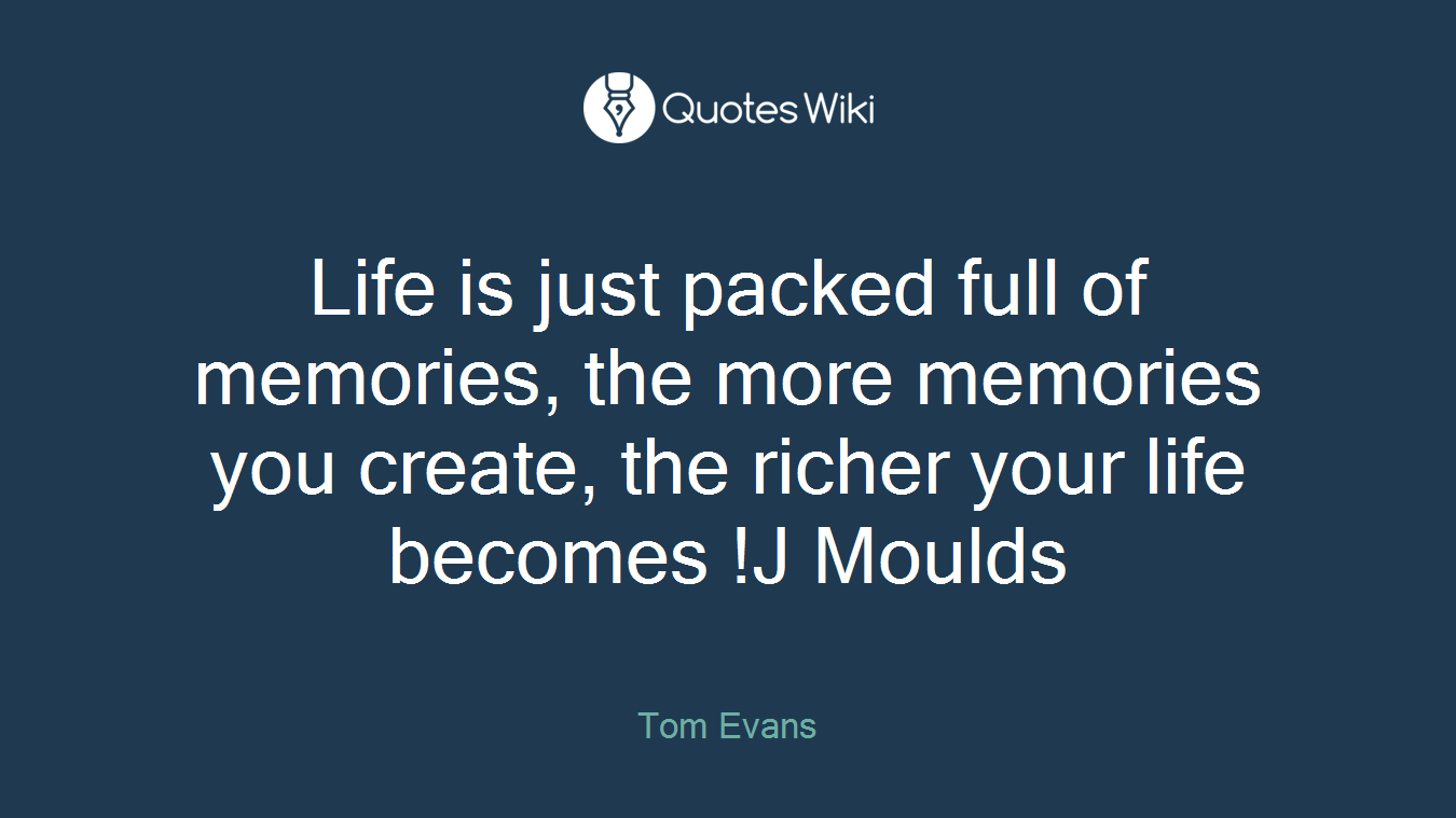 Life is just packed full of memories, the more memories you create, the richer your life becomes !J Moulds