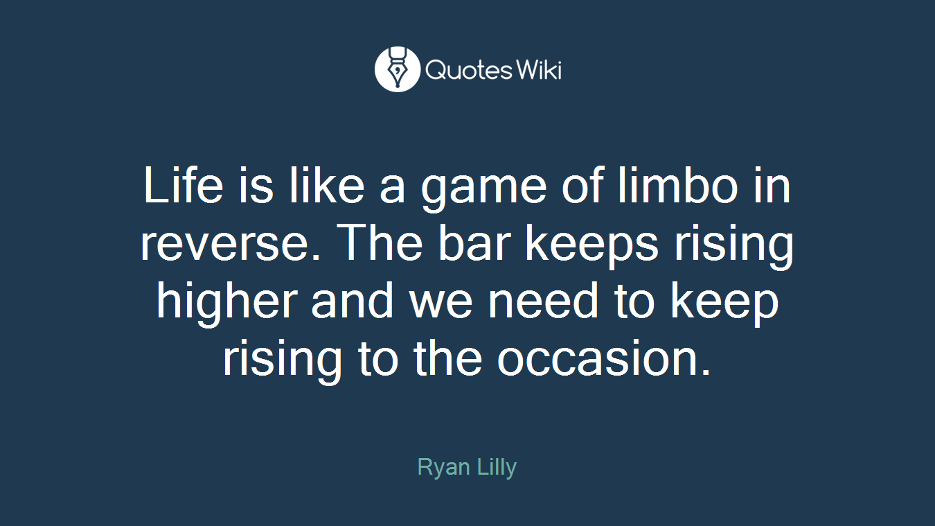Life is like a game of limbo in reverse. The bar keeps rising higher and we need to keep rising to the occasion.