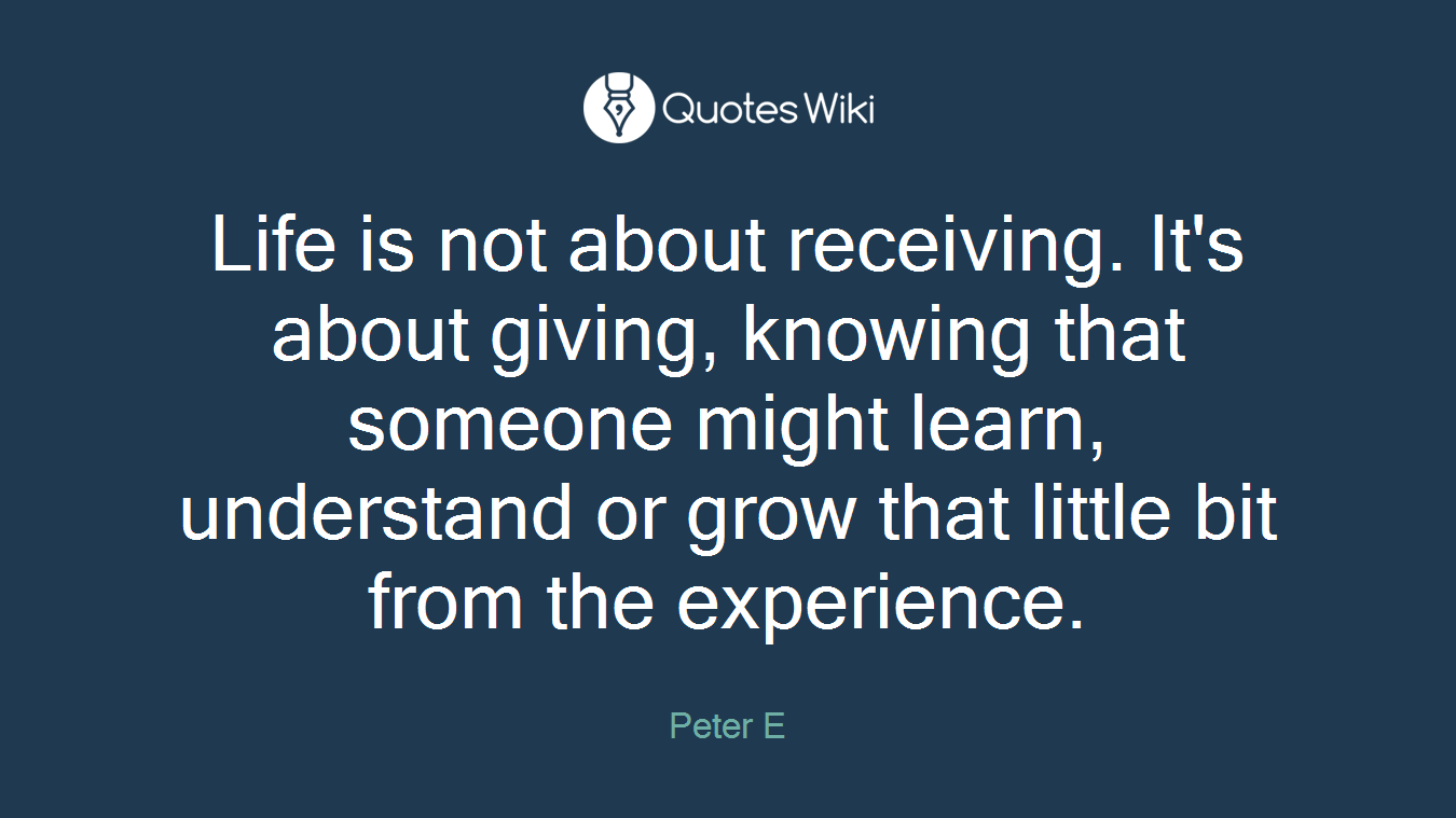 Life is not about receiving. It's about giving, knowing that someone might learn, understand or grow that little bit from the experience.