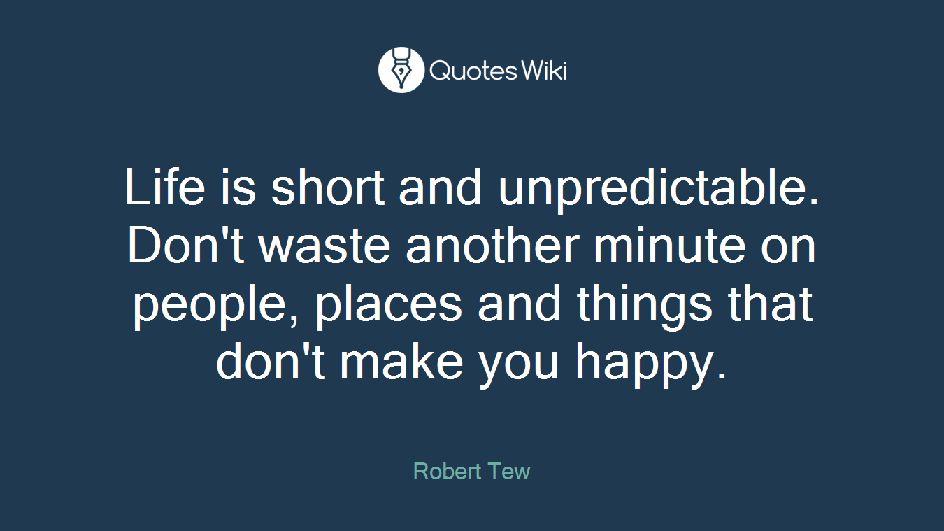 Life is short and unpredictable. Don't waste another minute on people, places and things that don't make you happy.