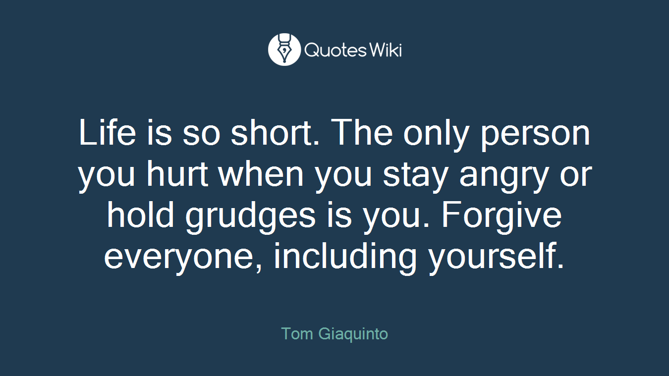 Life is so short. The only person you hurt when you stay angry or hold grudges is you. Forgive everyone, including yourself.