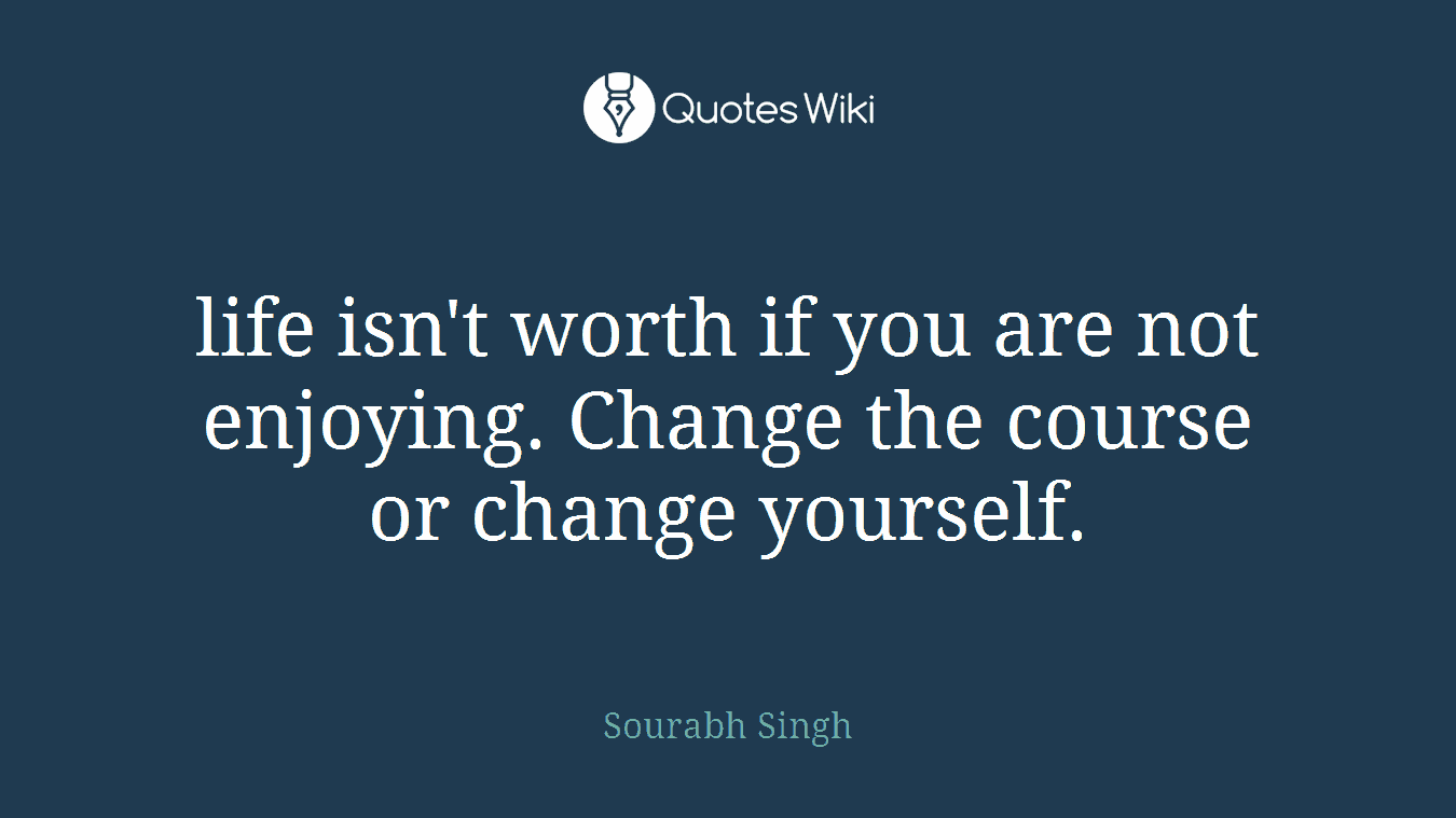 life isn't worth if you are not enjoying. Change the course or change yourself.