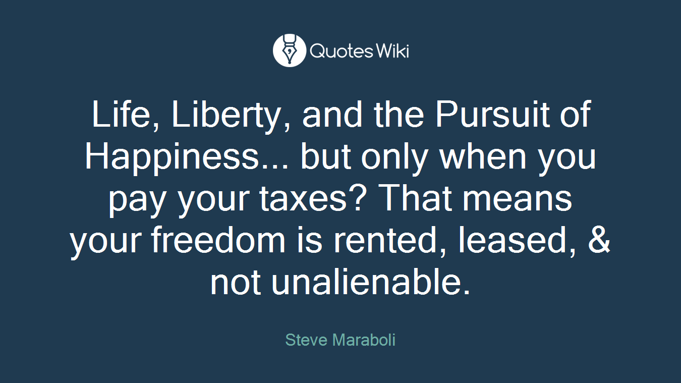 Life, Liberty, and the Pursuit of Happiness... but only when you pay your taxes? That means your freedom is rented, leased, & not unalienable.