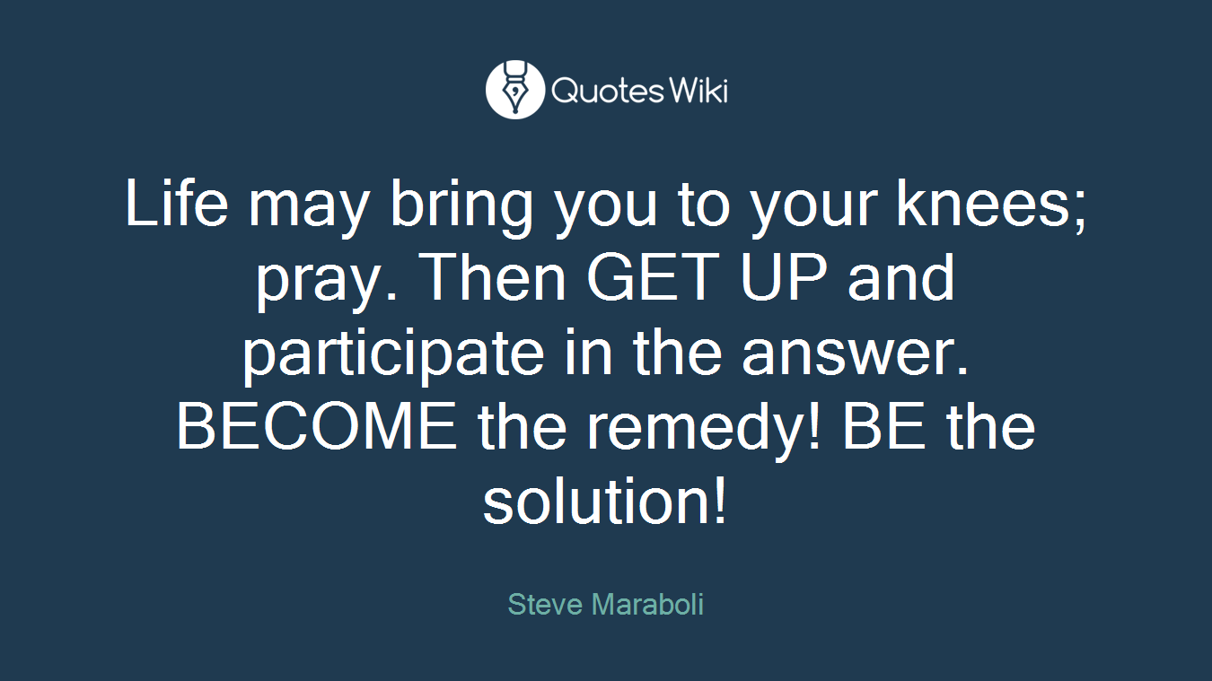 Life may bring you to your knees; pray. Then GET UP and participate in the answer. BECOME the remedy! BE the solution!