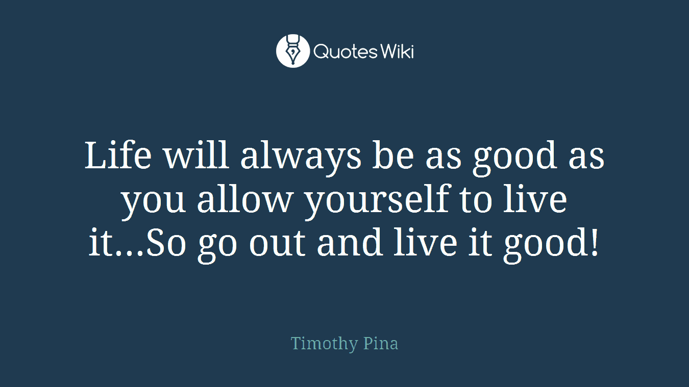 Life will always be as good as you allow yourself to live it...So go out and live it good!