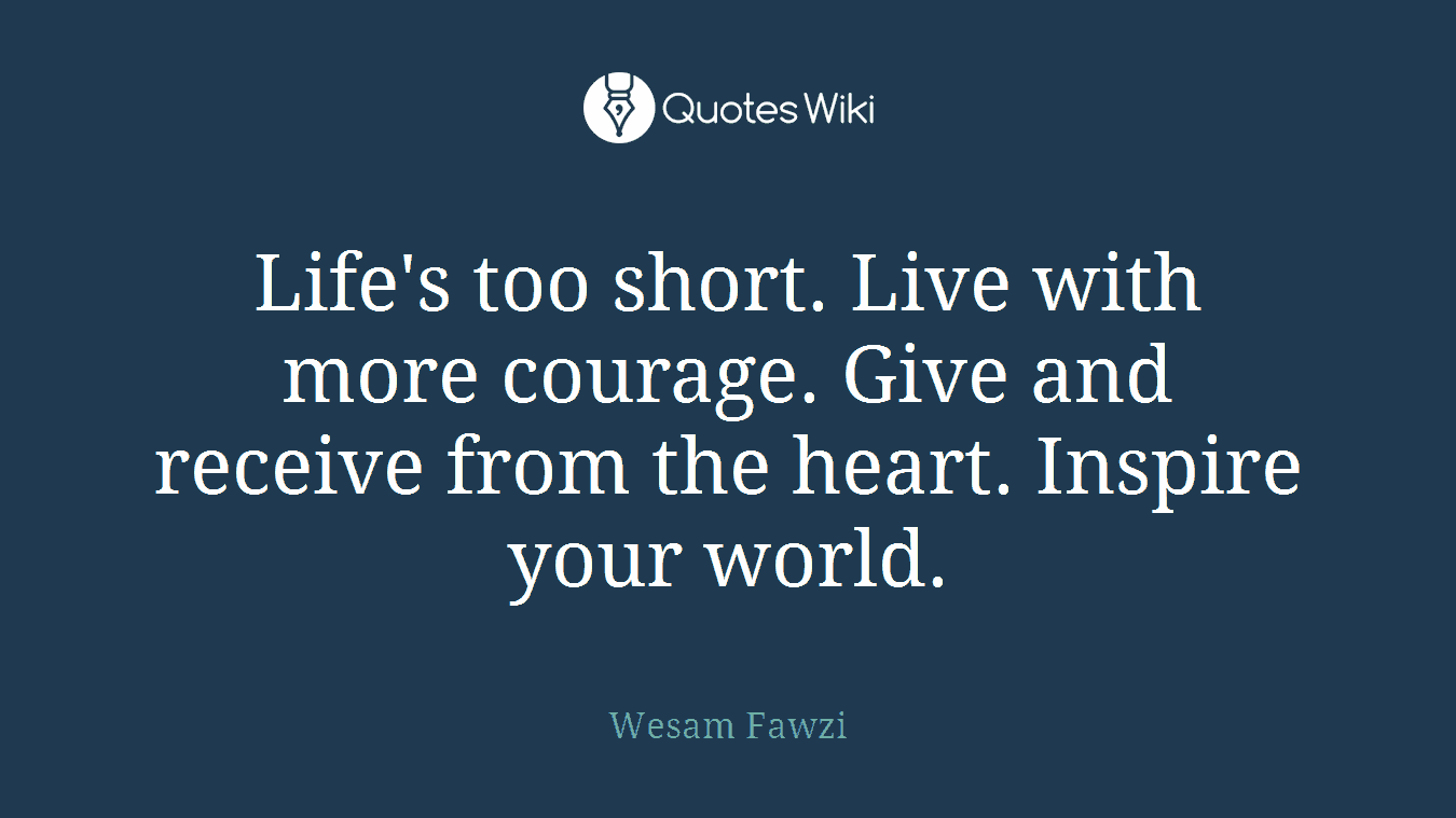 Life's too short. Live with more courage. Give and receive from the heart. Inspire your world.