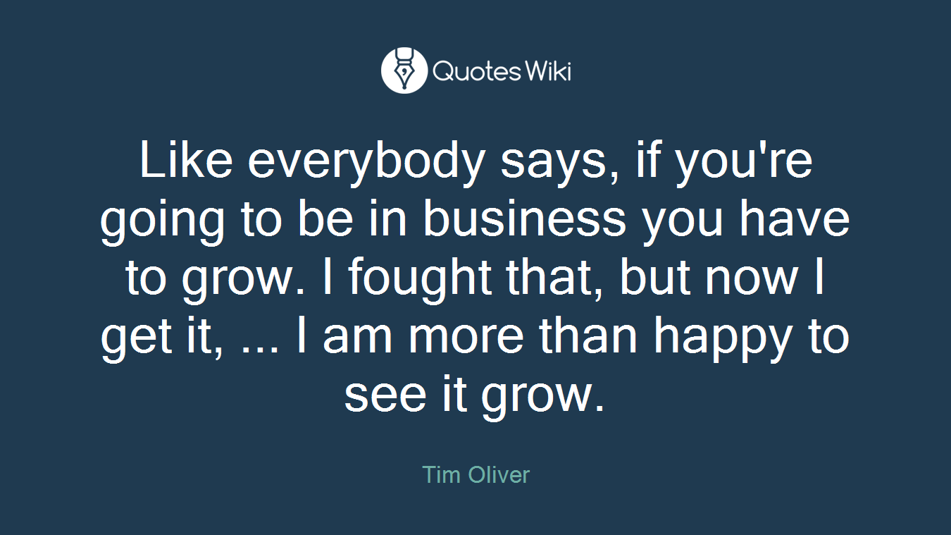 Like everybody says, if you're going to be in business you have to grow. I fought that, but now I get it, ... I am more than happy to see it grow.