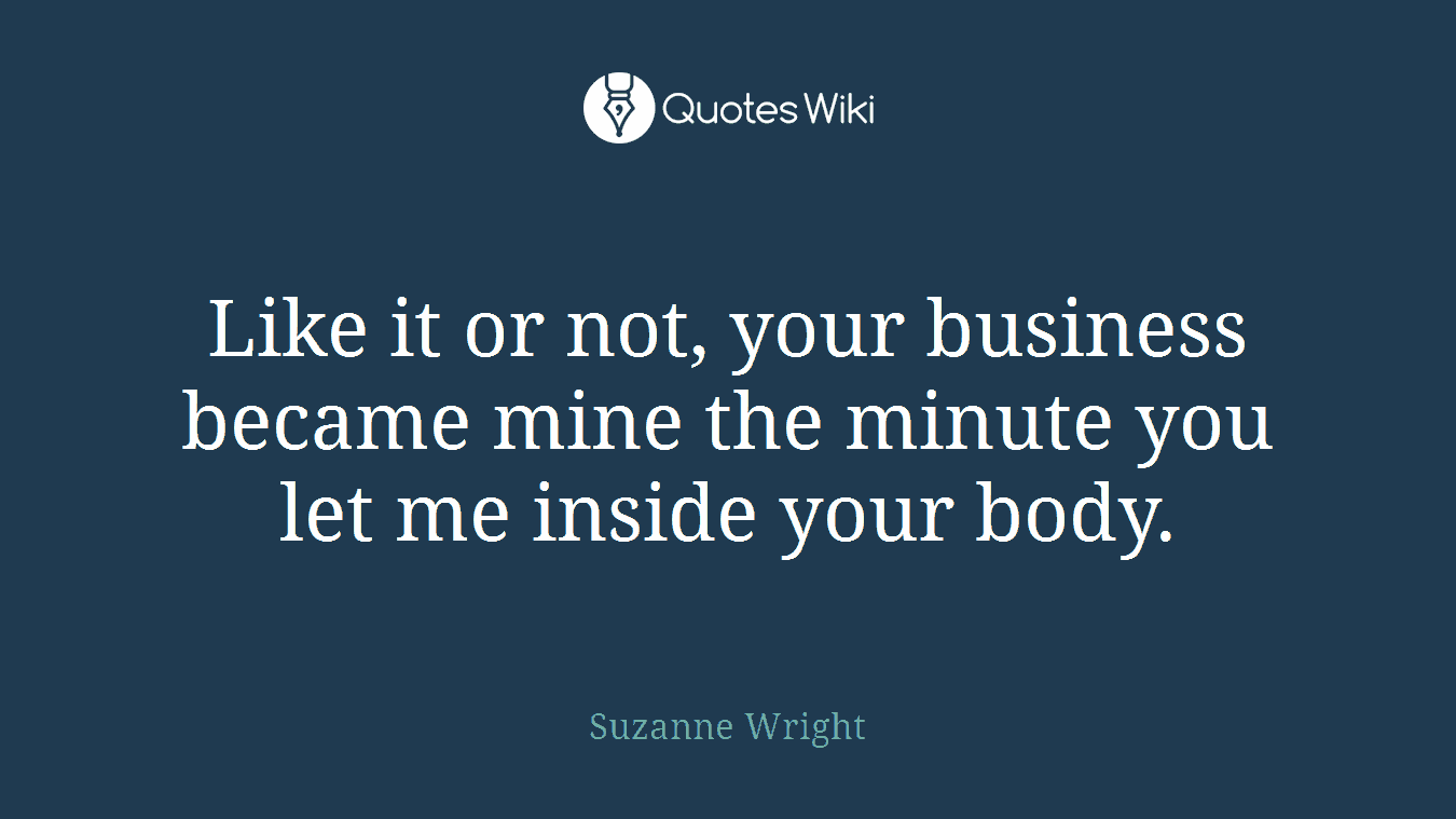 Like it or not, your business became mine the minute you let me inside your body.