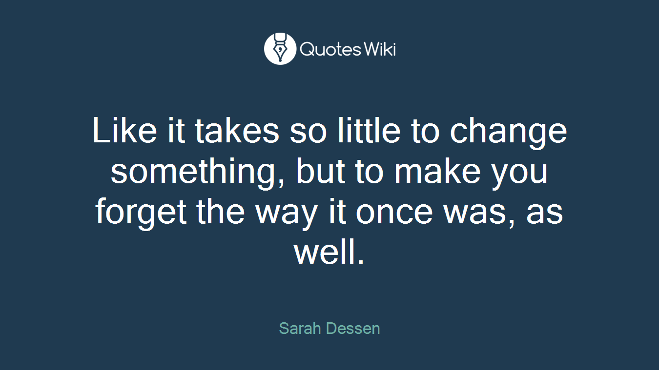 Like it takes so little to change something, but to make you forget the way it once was, as well.