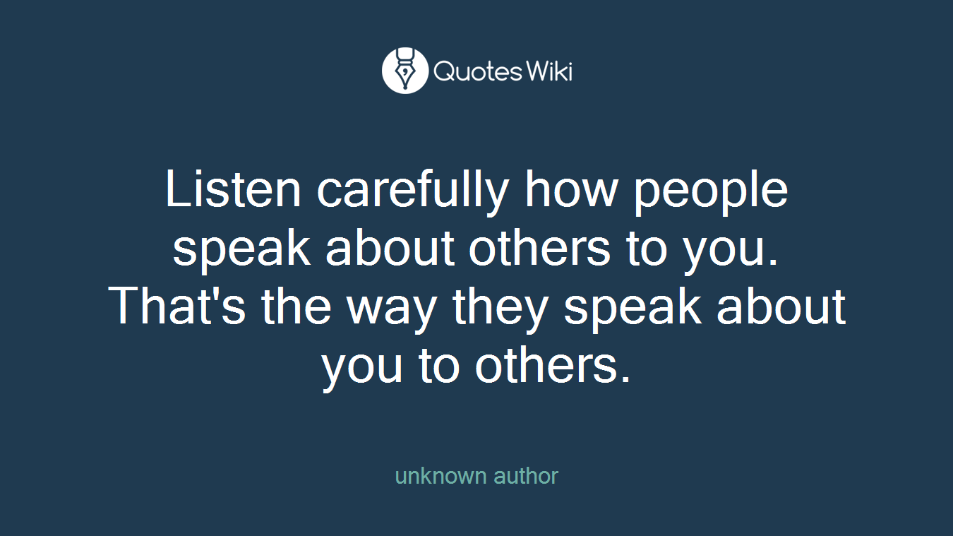 Listen carefully how people speak about others to you. That's the way they speak about you to others.