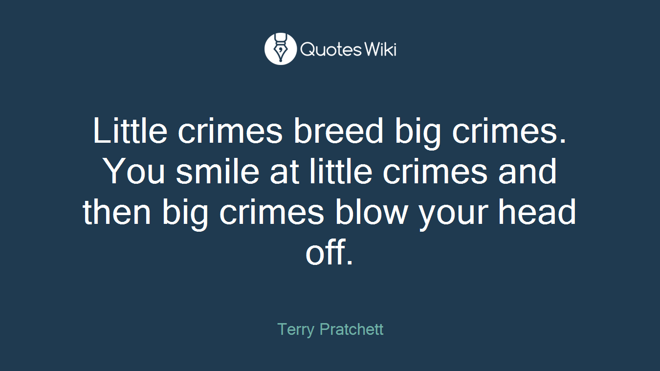 Little crimes breed big crimes. You smile at little crimes and then big crimes blow your head off.