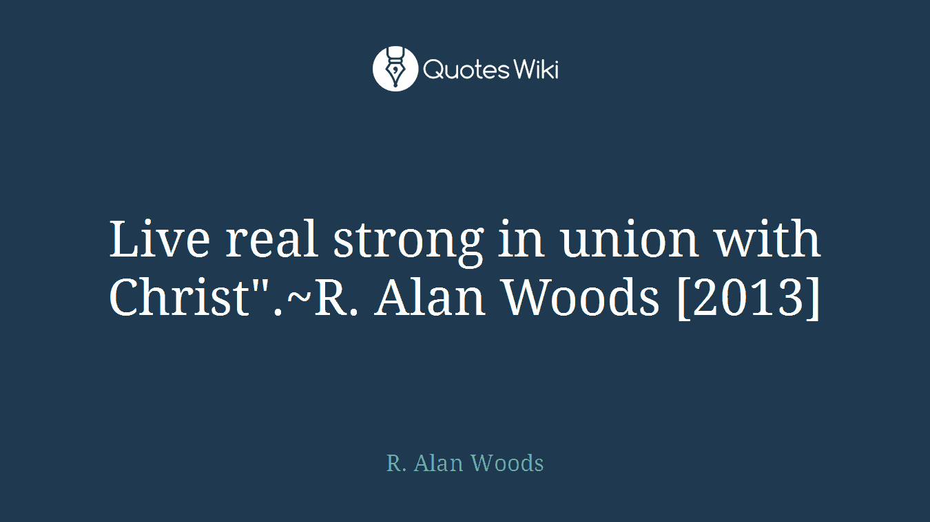 Live real strong in union with Christ".~R. Alan Woods [2013]