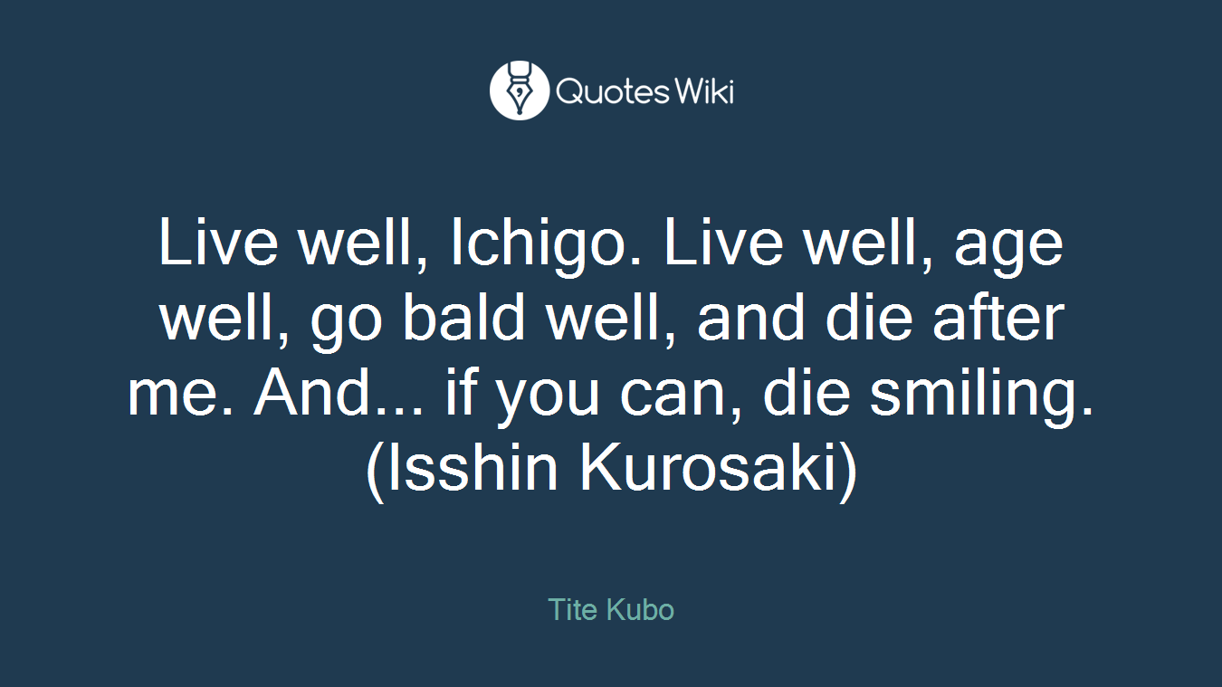 Live well, Ichigo. Live well, age well, go bald well, and die after me. And... if you can, die smiling.(Isshin Kurosaki)