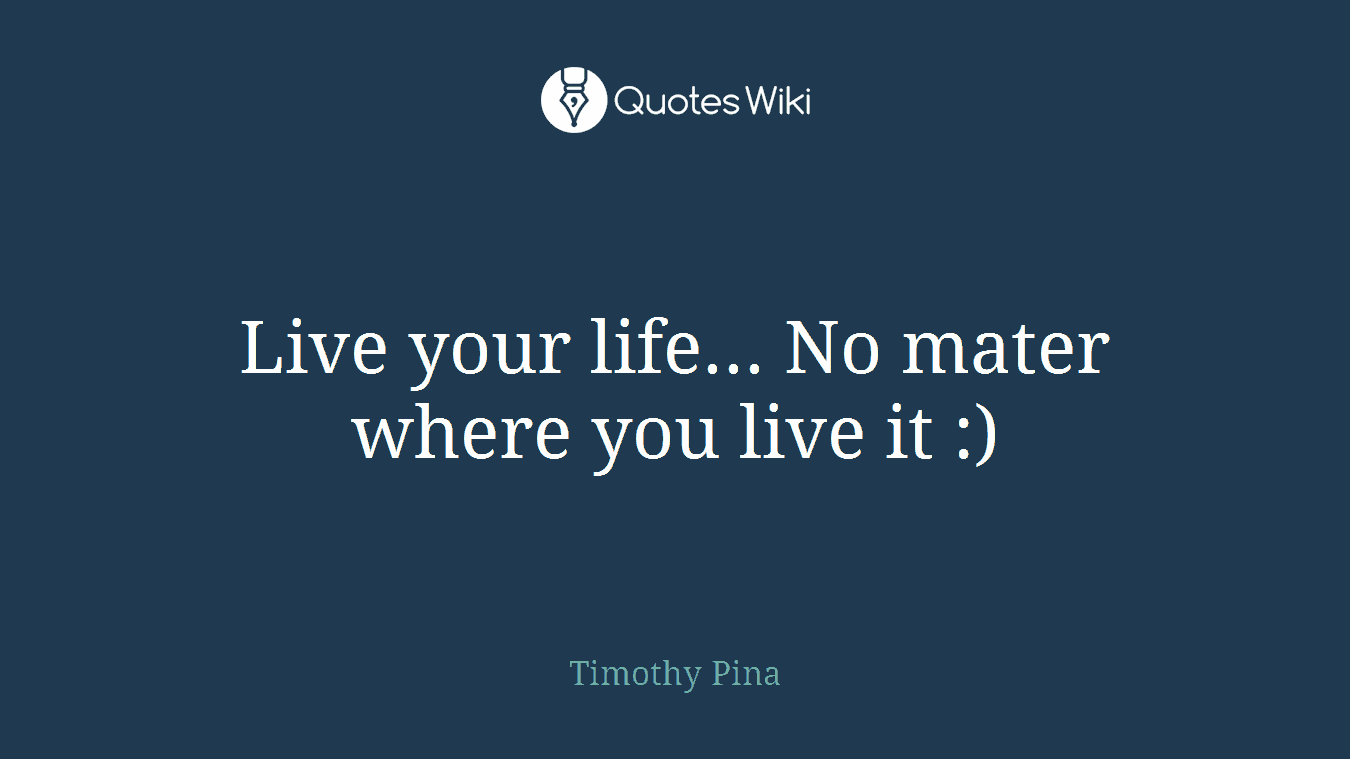 Live your life... No mater where you live it :)