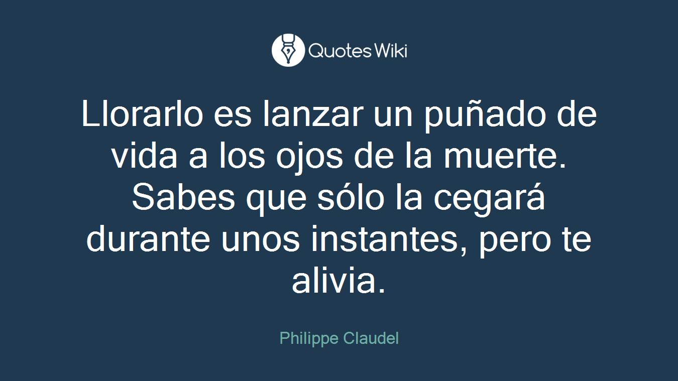 Llorarlo es lanzar un puñado de vida a los ojos de la muerte. Sabes que sólo la cegará durante unos instantes, pero te alivia.
