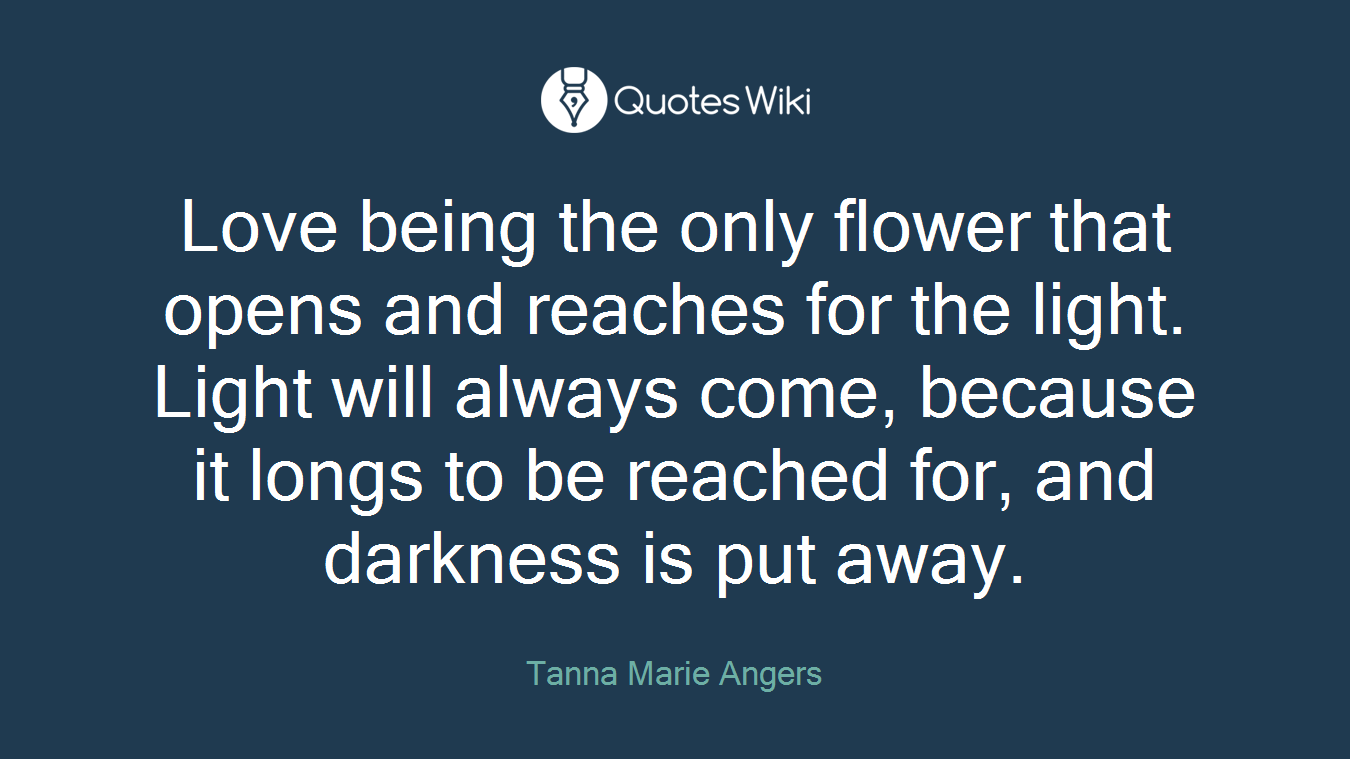 Love being the only flower that opens and reaches for the light. Light will always come, because it longs to be reached for, and darkness is put away.