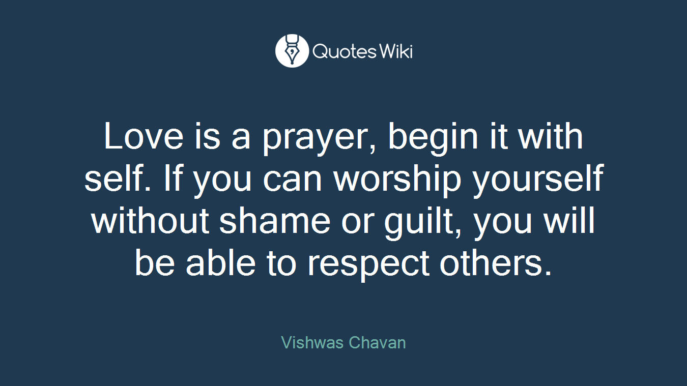 Love is a prayer, begin it with self. If you can worship yourself without shame or guilt, you will be able to respect others.