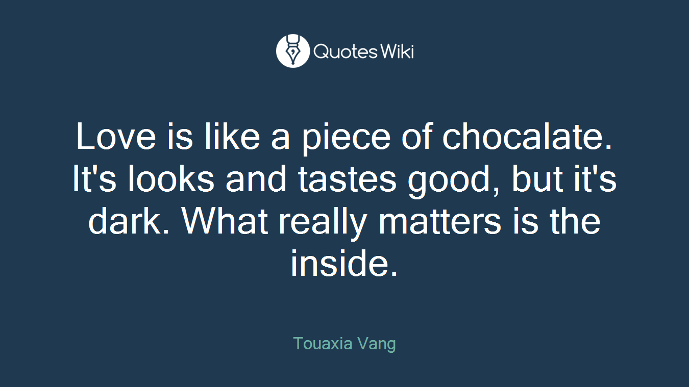 Love is like a piece of chocalate. It's looks and tastes good, but it's dark. What really matters is the inside.