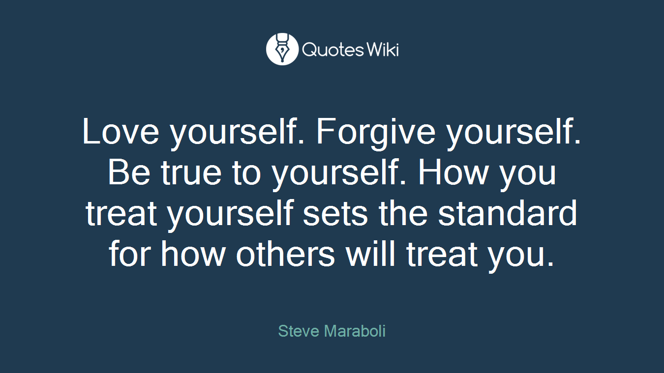 Love yourself. Forgive yourself. Be true to yourself. How you treat yourself sets the standard for how others will treat you.