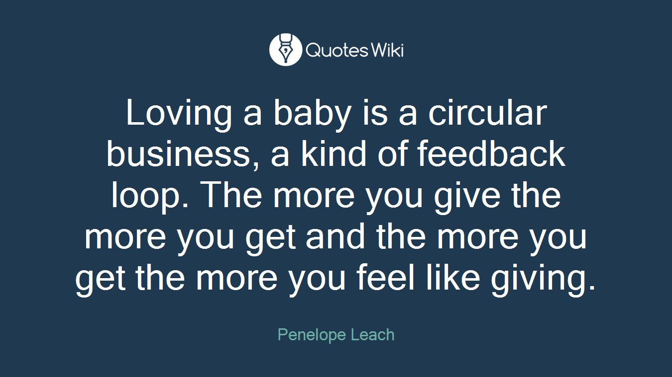 Loving a baby is a circular business, a kind of feedback loop. The more you give the more you get and the more you get the more you feel like giving.