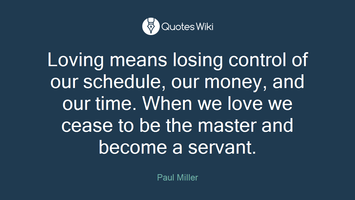 Loving means losing control of our schedule, our money, and our time. When we love we cease to be the master and become a servant.