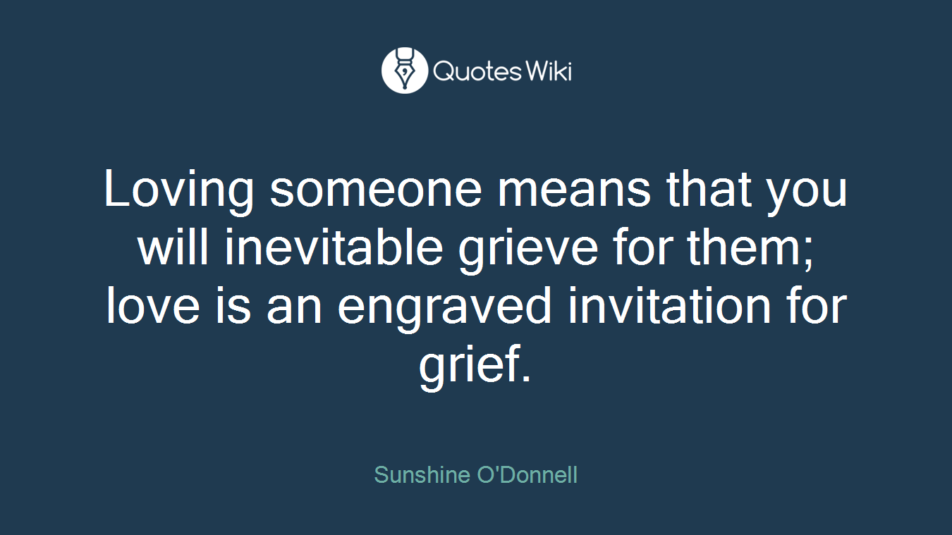 Loving someone means that you will inevitable grieve for them; love is an engraved invitation for grief.