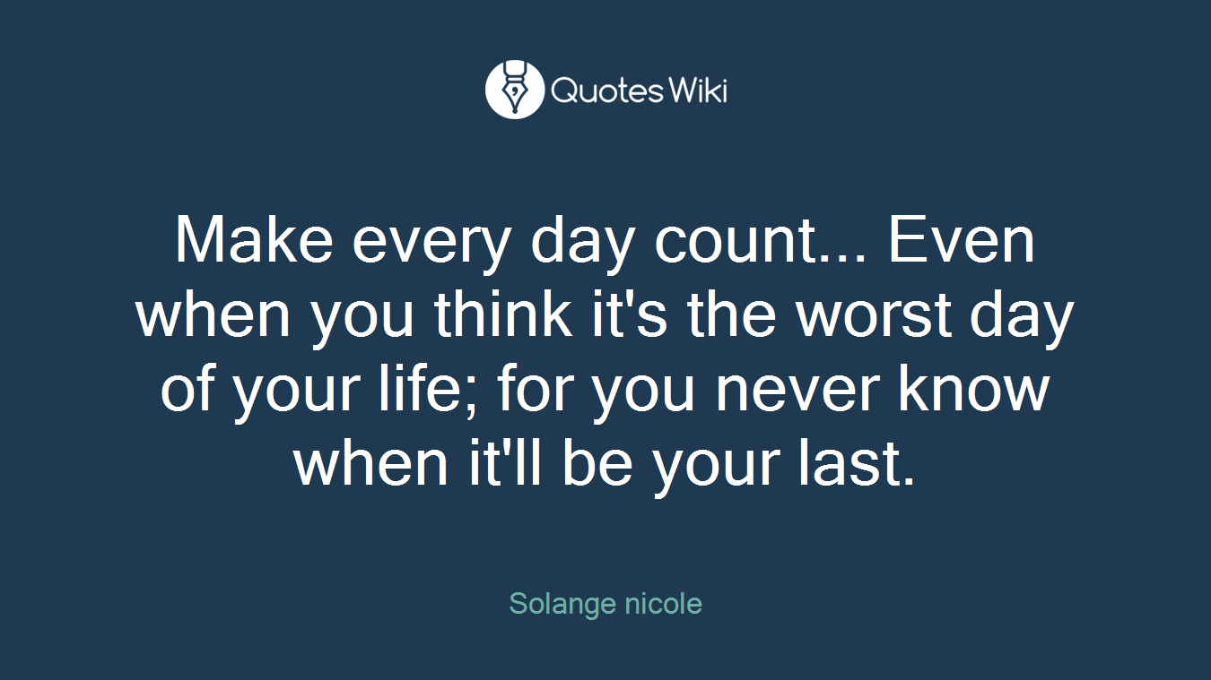Make every day count... Even when you think it's the worst day of your life; for you never know when it'll be your last.