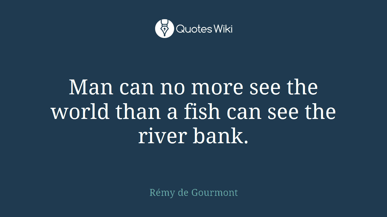 Man can no more see the world than a fish can see the river bank.