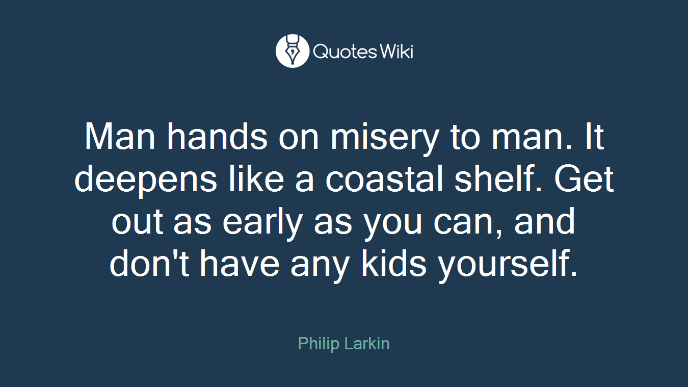 Man hands on misery to man. It deepens like a coastal shelf. Get out as early as you can, and don't have any kids yourself.