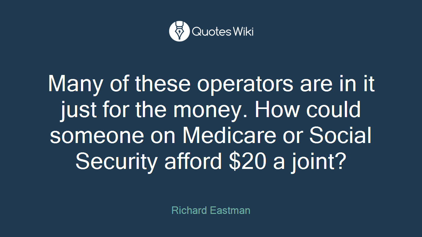 Many of these operators are in it just for the money. How could someone on Medicare or Social Security afford $20 a joint?
