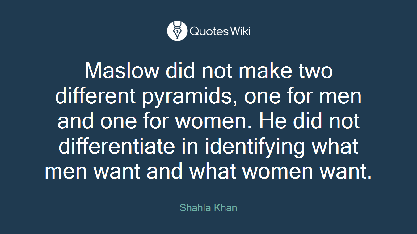 Maslow did not make two different pyramids, one for men and one for women. He did not differentiate in identifying what men want and what women want.