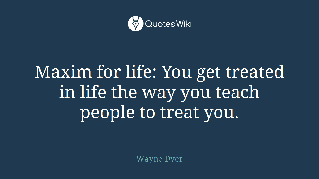 Maxim for life: You get treated in life the way you teach people to treat you.