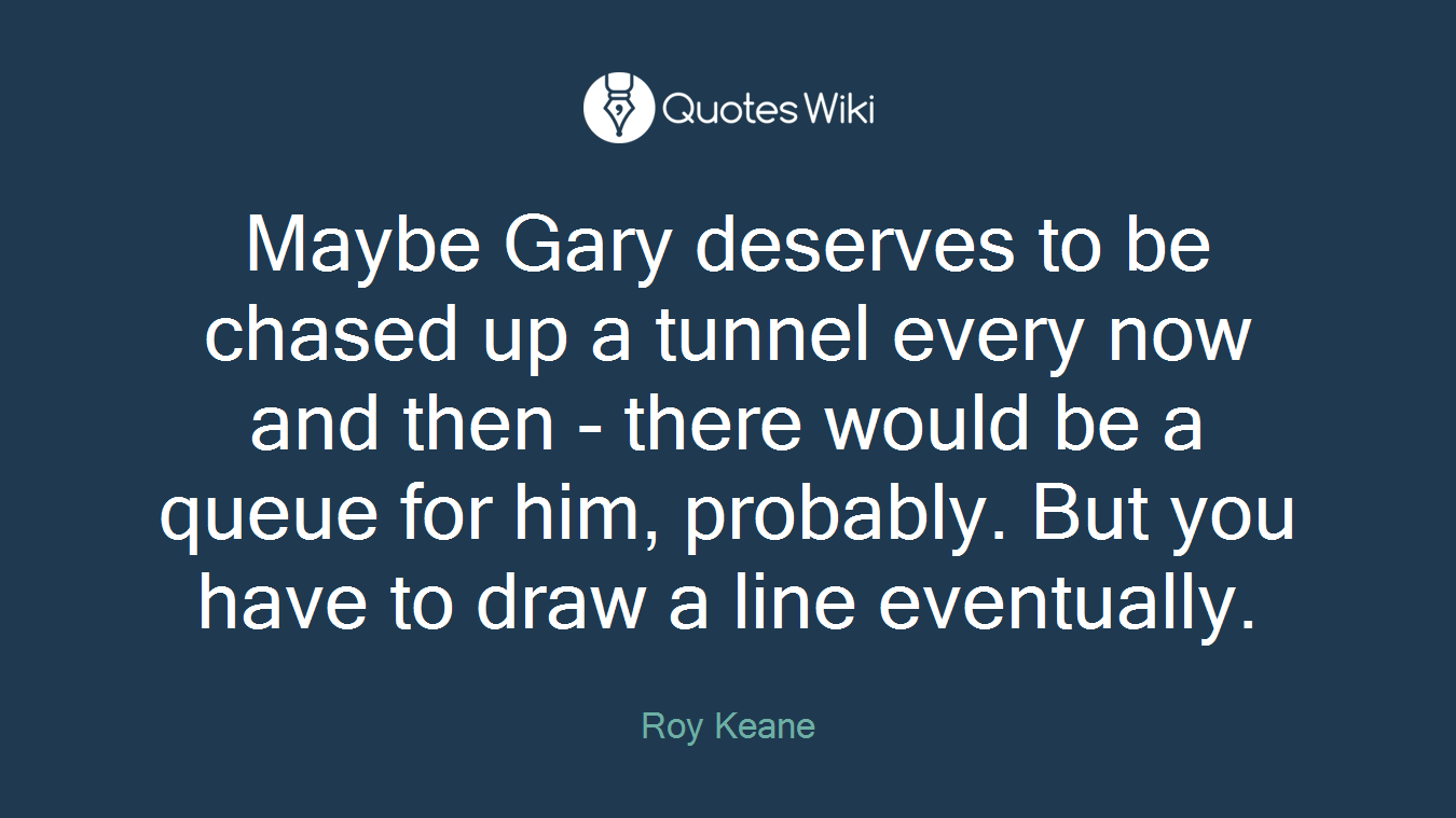 Maybe Gary deserves to be chased up a tunnel every now and then - there would be a queue for him, probably. But you have to draw a line eventually.