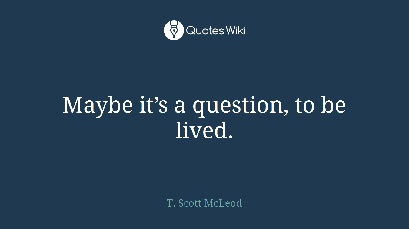 Maybe it’s a question, to be lived.