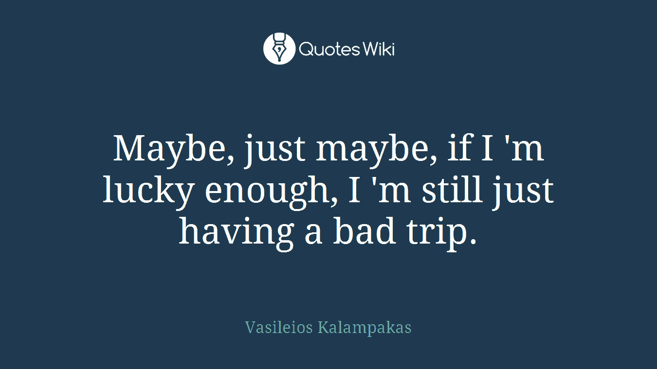Maybe, just maybe, if I 'm lucky enough, I 'm still just having a bad trip.
