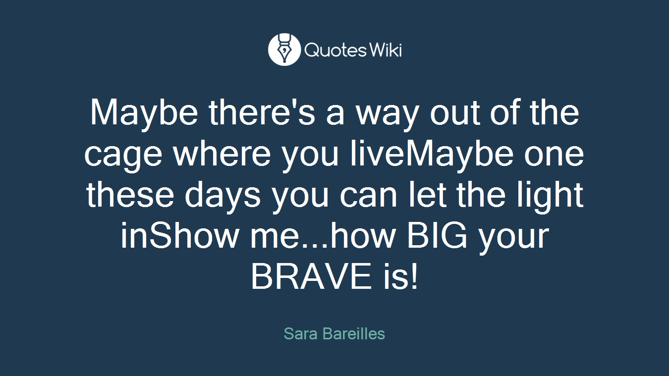 Maybe there's a way out of the cage where you liveMaybe one these days you can let the light inShow me...how BIG your BRAVE is!