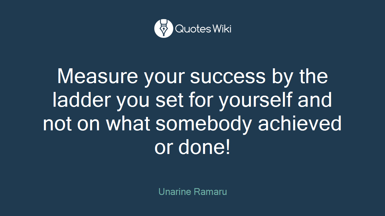 Measure your success by the ladder you set for yourself and not on what somebody achieved or done!