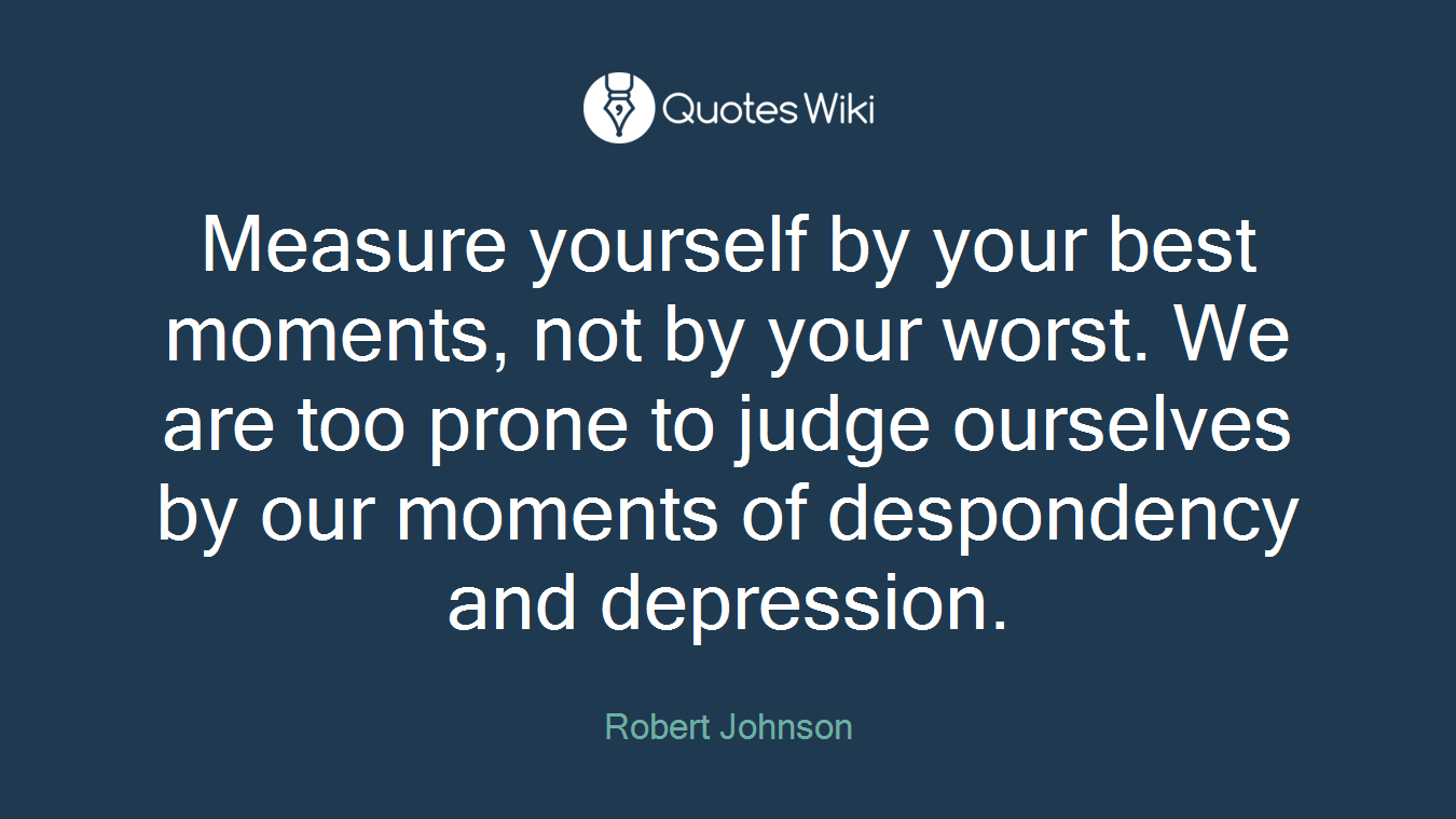 Measure yourself by your best moments, not by your worst. We are too prone to judge ourselves by our moments of despondency and depression.