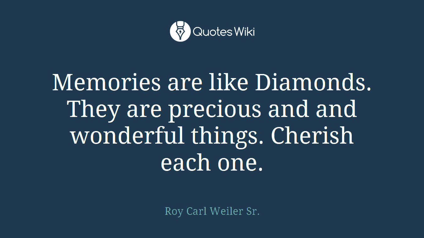 Memories are like Diamonds. They are precious and and wonderful things. Cherish each one.