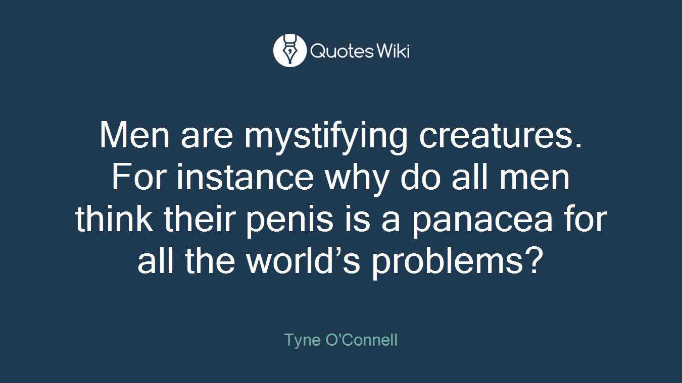 Men are mystifying creatures. For instance why do all men think their penis is a panacea for all the world’s problems?