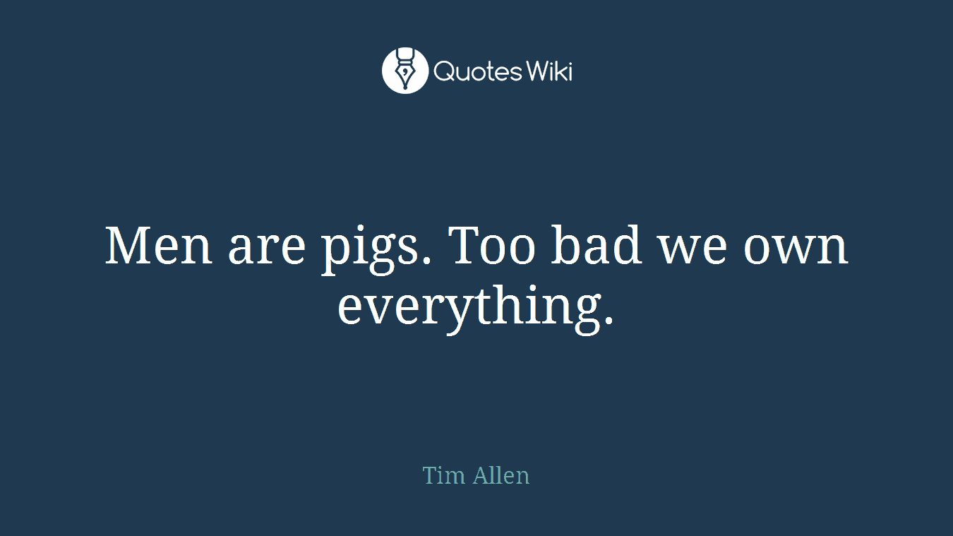Men are pigs. Too bad we own everything.