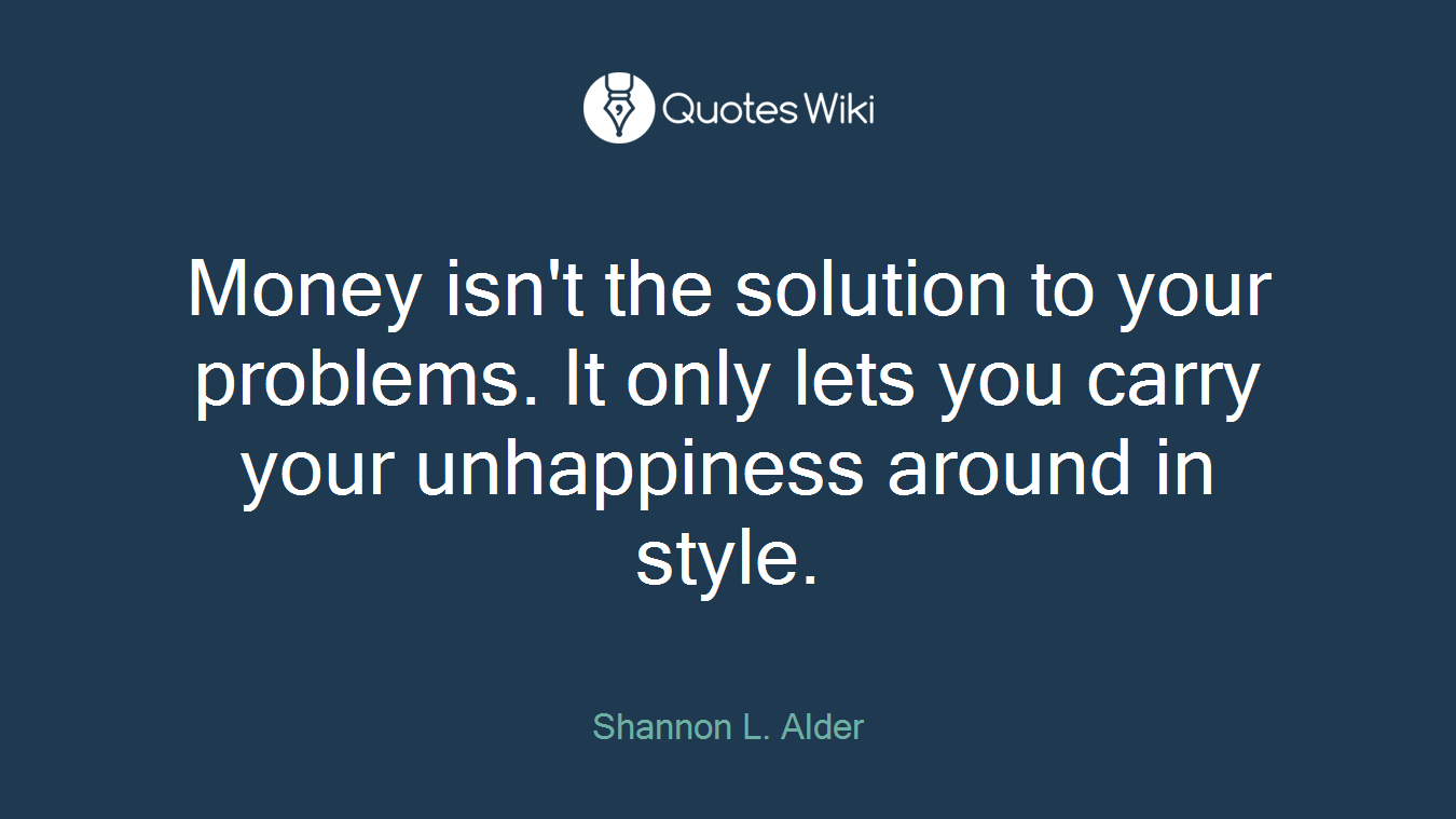 Money isn't the solution to your problems. It only lets you carry your unhappiness around in style.