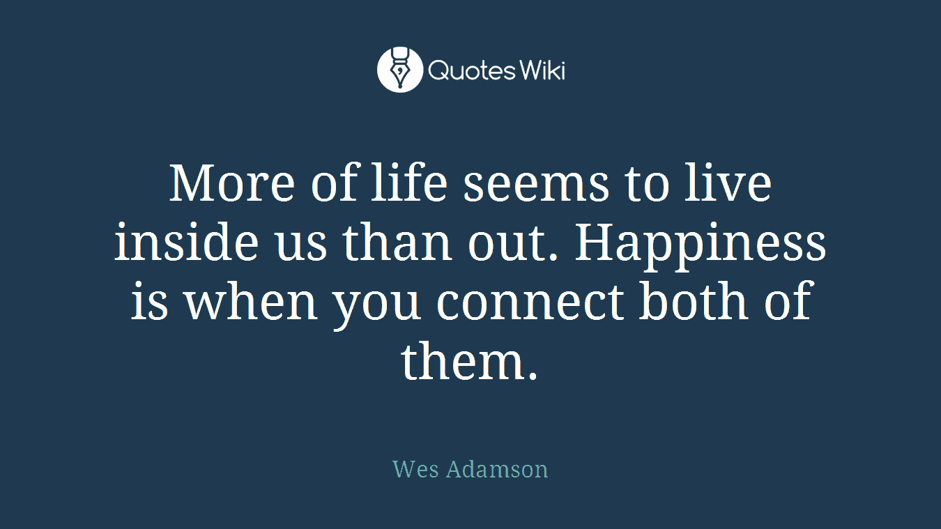 More of life seems to live inside us than out. Happiness is when you connect both of them.