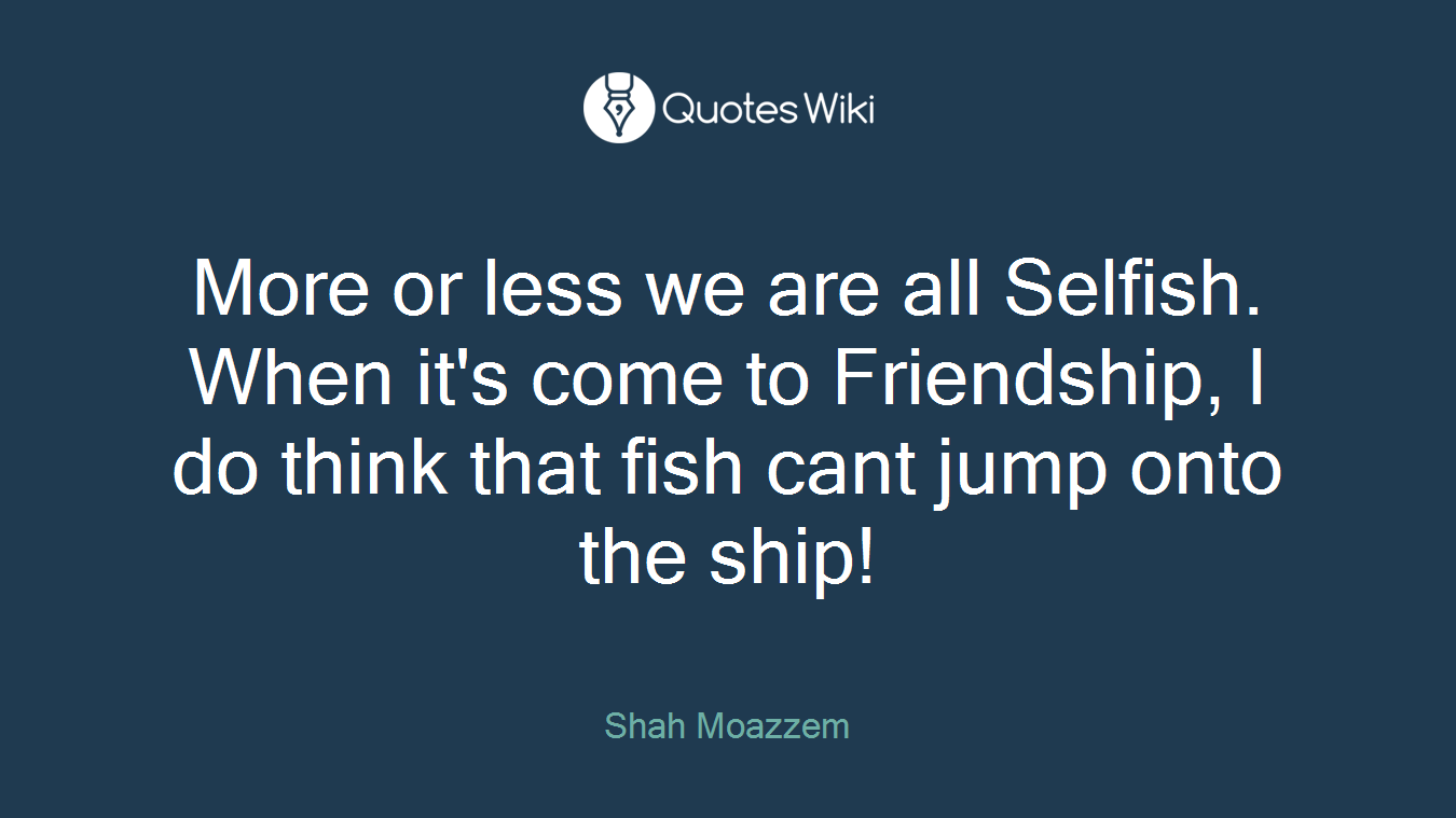 More or less we are all Selfish. When it's come to Friendship, I do think that fish cant jump onto the ship!