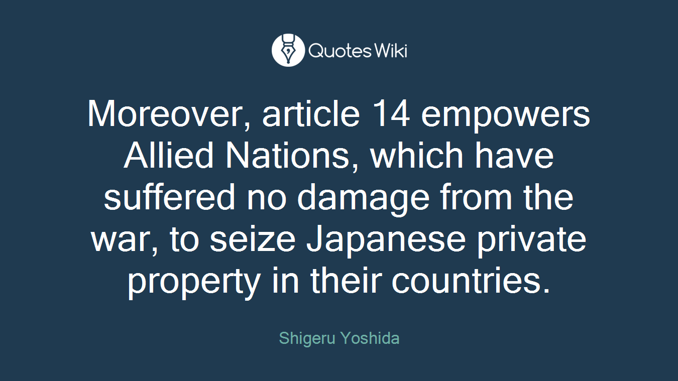 Moreover, article 14 empowers Allied Nations, which have suffered no damage from the war, to seize Japanese private property in their countries.