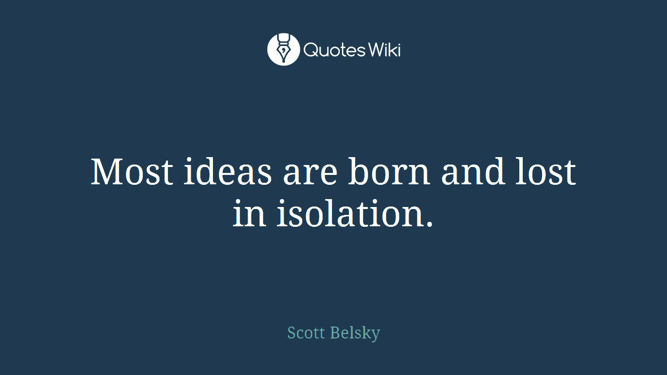 Most ideas are born and lost in isolation.